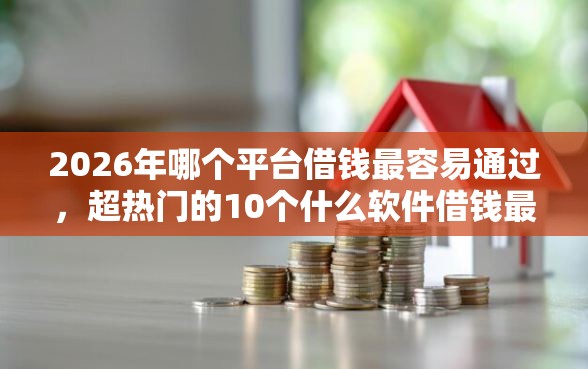 2026年哪个平台借钱最容易通过，超热门的10个什么软件借钱最快通过利息低推荐