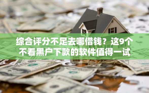 综合评分不足去哪借钱？这9个不看黑户下款的软件值得一试