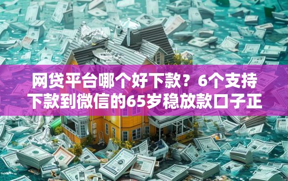 网贷平台哪个好下款？6个支持下款到微信的65岁稳放款口子正规网贷