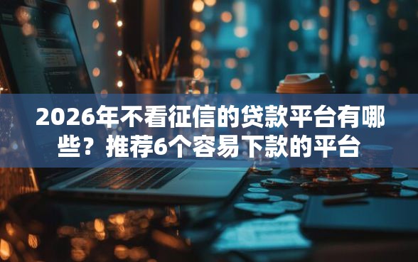 2026年不看征信的贷款平台有哪些？推荐6个容易下款的平台