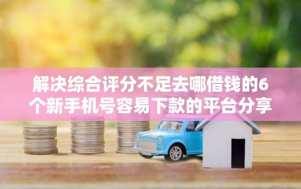 解决综合评分不足去哪借钱的6个新手机号容易下款的平台分享
