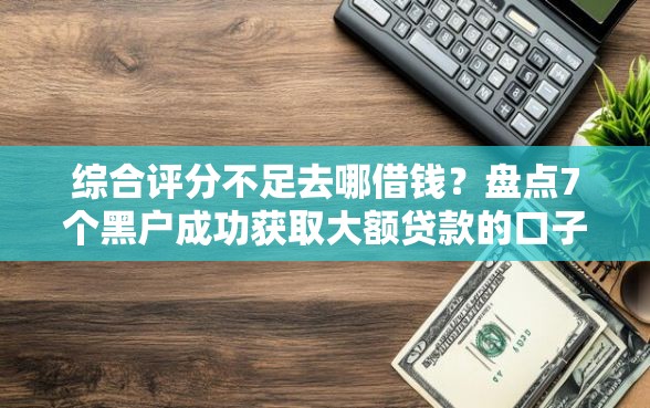 综合评分不足去哪借钱？盘点7个黑户成功获取大额贷款的口子给你参考