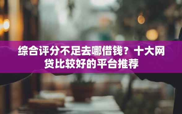 综合评分不足去哪借钱？十大网贷比较好的平台推荐