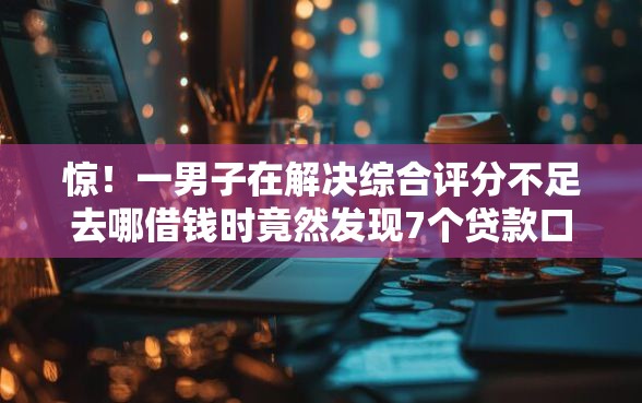 惊！一男子在解决综合评分不足去哪借钱时竟然发现7个贷款口子平台，事后分享了出来