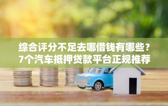综合评分不足去哪借钱有哪些？7个汽车抵押贷款平台正规推荐给你