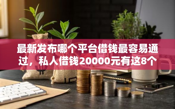 最新发布哪个平台借钱最容易通过，私人借钱20000元有这8个渠道