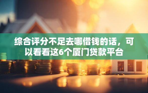 综合评分不足去哪借钱的话，可以看看这6个厦门贷款平台