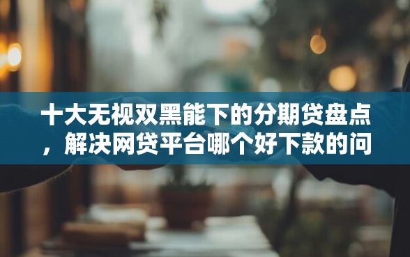十大无视双黑能下的分期贷盘点，解决网贷平台哪个好下款的问题