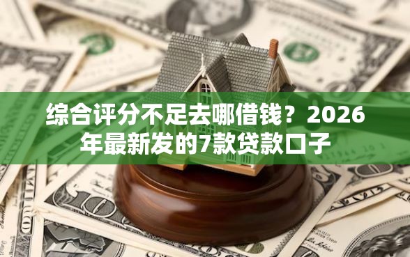 综合评分不足去哪借钱？2026年最新发的7款贷款口子