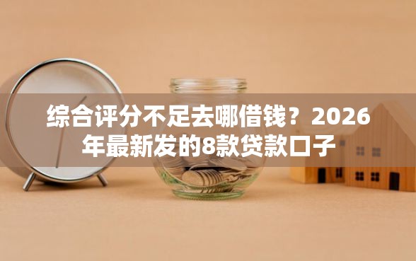 综合评分不足去哪借钱？2026年最新发的8款贷款口子