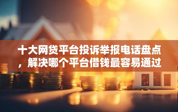 十大网贷平台投诉举报电话盘点，解决哪个平台借钱最容易通过的问题