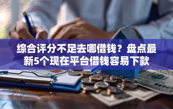 综合评分不足去哪借钱？盘点最新5个现在平台借钱容易下款