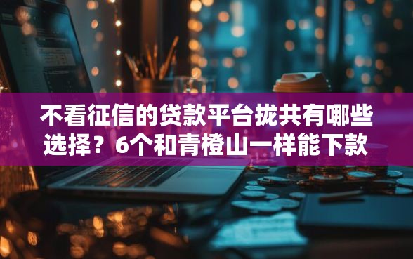 不看征信的贷款平台拢共有哪些选择？6个和青橙山一样能下款的口子详解