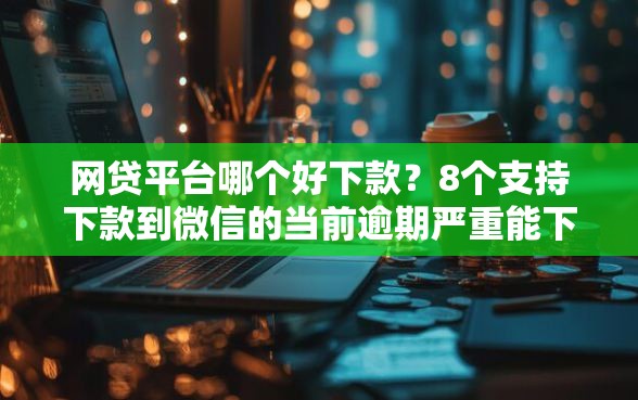 网贷平台哪个好下款？8个支持下款到微信的当前逾期严重能下款的平台