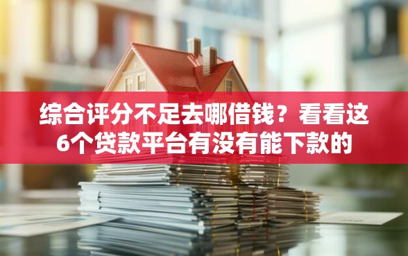 综合评分不足去哪借钱？看看这6个贷款平台有没有能下款的