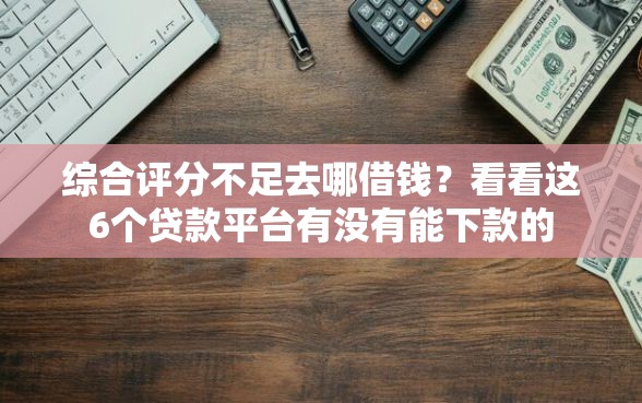 综合评分不足去哪借钱？看看这6个贷款平台有没有能下款的