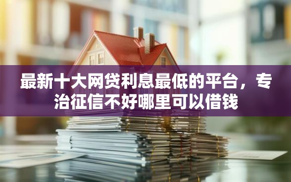 最新十大网贷利息最低的平台，专治征信不好哪里可以借钱