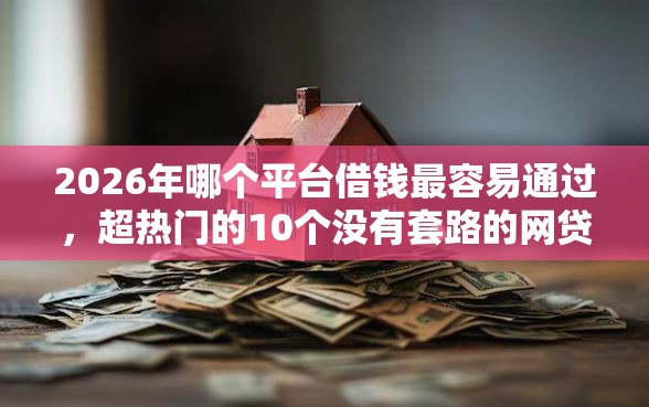 2026年哪个平台借钱最容易通过，超热门的10个没有套路的网贷平台推荐