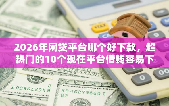2026年网贷平台哪个好下款，超热门的10个现在平台借钱容易下款推荐