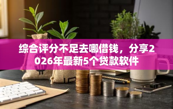 综合评分不足去哪借钱，分享2026年最新5个贷款软件