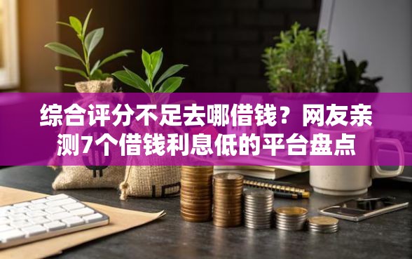 综合评分不足去哪借钱？网友亲测7个借钱利息低的平台盘点