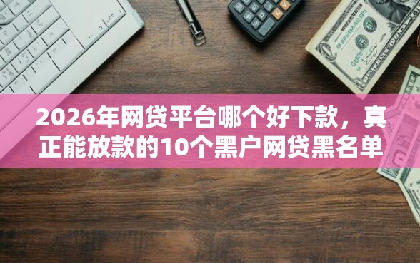 2026年网贷平台哪个好下款，真正能放款的10个黑户网贷黑名单急需一万平台能下款推荐