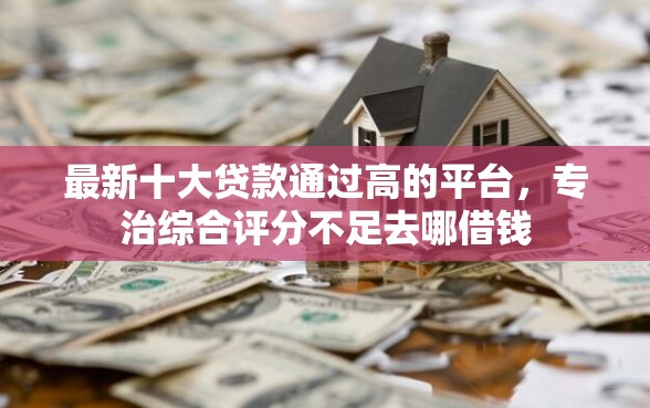 最新十大贷款通过高的平台，专治综合评分不足去哪借钱