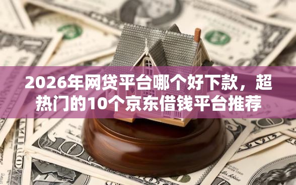 2026年网贷平台哪个好下款，超热门的10个京东借钱平台推荐