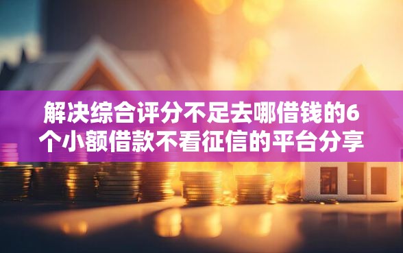 解决综合评分不足去哪借钱的6个小额借款不看征信的平台分享