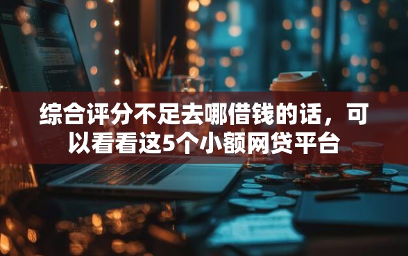 综合评分不足去哪借钱的话，可以看看这5个小额网贷平台