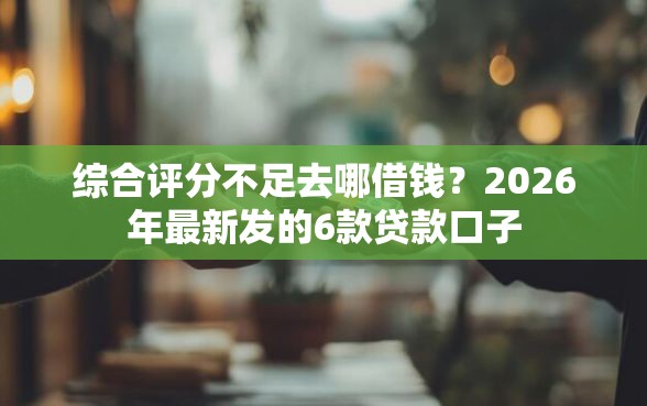 综合评分不足去哪借钱？2026年最新发的6款贷款口子