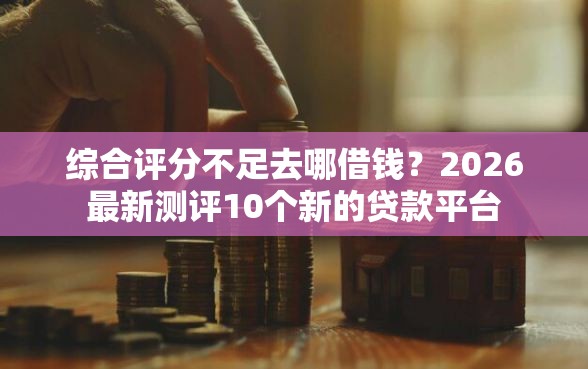 综合评分不足去哪借钱？2026最新测评10个新的贷款平台