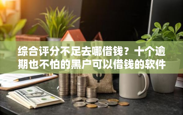 综合评分不足去哪借钱？十个逾期也不怕的黑户可以借钱的软件