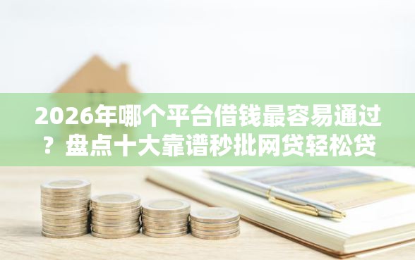 2026年哪个平台借钱最容易通过？盘点十大靠谱秒批网贷轻松贷的平台