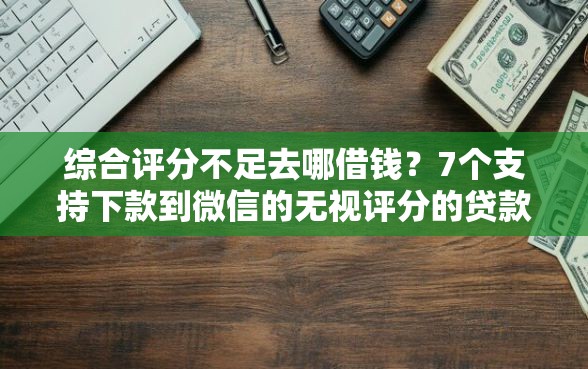 综合评分不足去哪借钱？7个支持下款到微信的无视评分的贷款平台