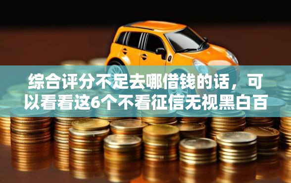 综合评分不足去哪借钱的话，可以看看这6个不看征信无视黑白百分百下款口子