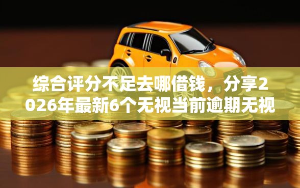 综合评分不足去哪借钱，分享2026年最新6个无视当前逾期无视征信的借款口子