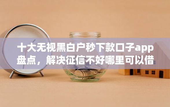 十大无视黑白户秒下款口子app盘点，解决征信不好哪里可以借钱的问题