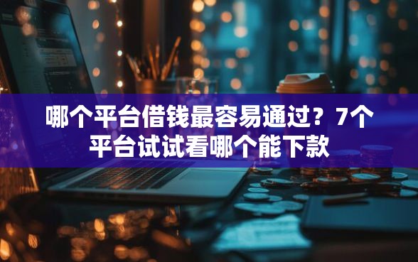哪个平台借钱最容易通过？7个平台试试看哪个能下款