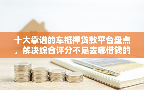 十大靠谱的车抵押贷款平台盘点，解决综合评分不足去哪借钱的问题