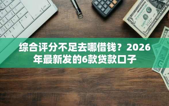 综合评分不足去哪借钱？2026年最新发的6款贷款口子