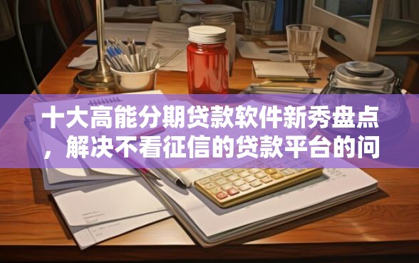 十大高能分期贷款软件新秀盘点，解决不看征信的贷款平台的问题