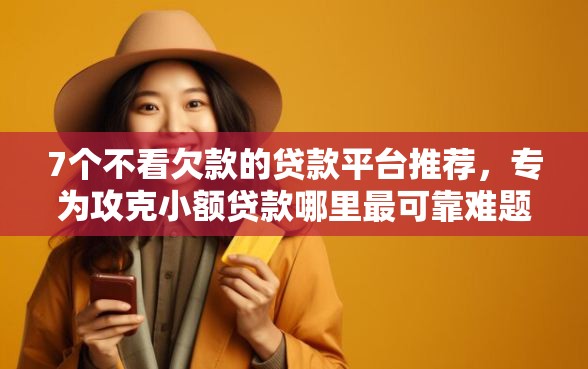 7个不看欠款的贷款平台推荐，专为攻克小额贷款哪里最可靠难题