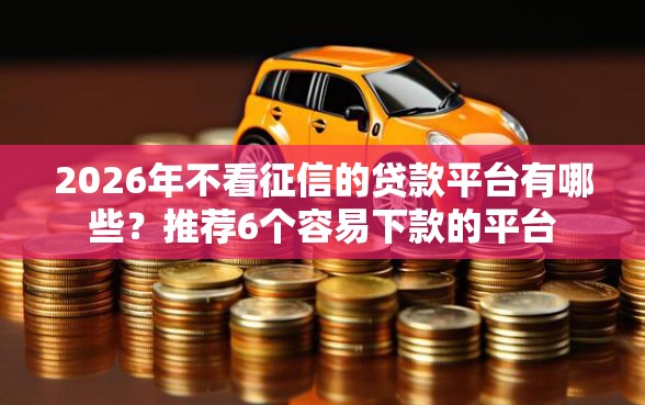 2026年不看征信的贷款平台有哪些？推荐6个容易下款的平台