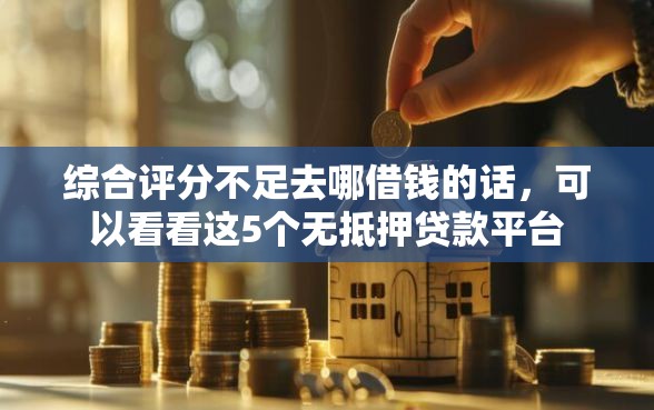 综合评分不足去哪借钱的话，可以看看这5个无抵押贷款平台