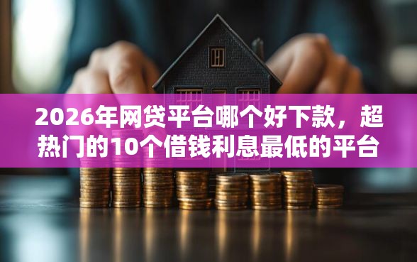 2026年网贷平台哪个好下款，超热门的10个借钱利息最低的平台推荐