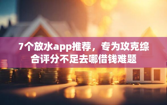 7个放水app推荐，专为攻克综合评分不足去哪借钱难题