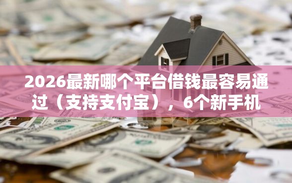 2026最新哪个平台借钱最容易通过（支持支付宝），6个新手机号容易下款的软件无私分享