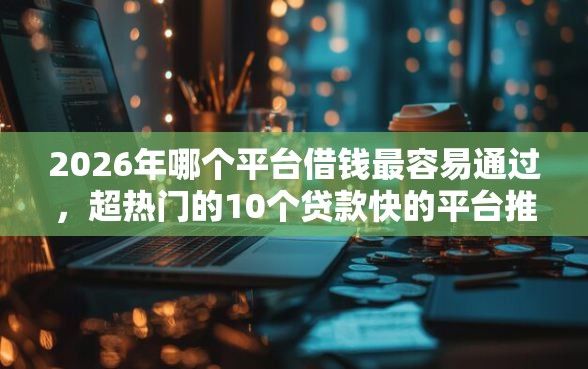 2026年哪个平台借钱最容易通过，超热门的10个贷款快的平台推荐