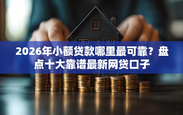 2026年小额贷款哪里最可靠？盘点十大靠谱最新网贷口子